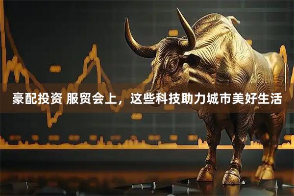 豪配投资 服贸会上，这些科技助力城市美好生活