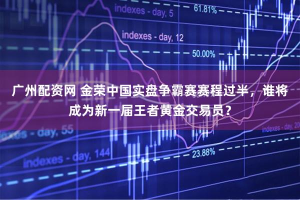 广州配资网 金荣中国实盘争霸赛赛程过半，谁将成为新一届王者黄金交易员？