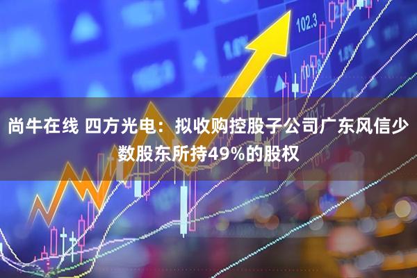 尚牛在线 四方光电：拟收购控股子公司广东风信少数股东所持49%的股权