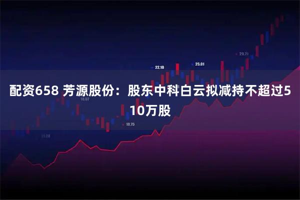 配资658 芳源股份：股东中科白云拟减持不超过510万股