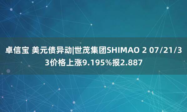 卓信宝 美元债异动|世茂集团SHIMAO 2 07/21/33价格上涨9.195%报2.887