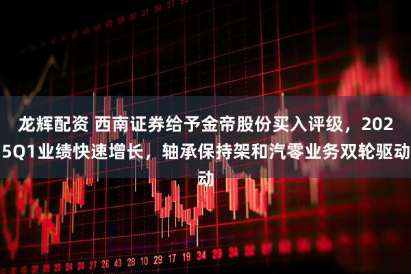 龙辉配资 西南证券给予金帝股份买入评级，2025Q1业绩快速增长，轴承保持架和汽零业务双轮驱动