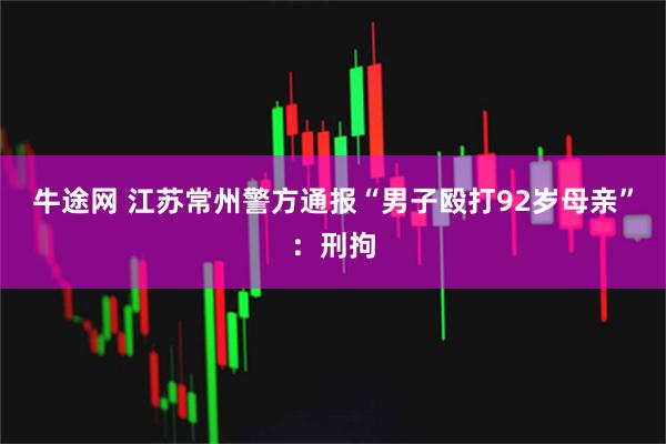 牛途网 江苏常州警方通报“男子殴打92岁母亲”：刑拘