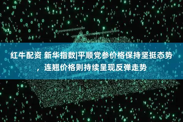 红牛配资 新华指数|平顺党参价格保持坚挺态势，连翘价格则持续呈现反弹走势