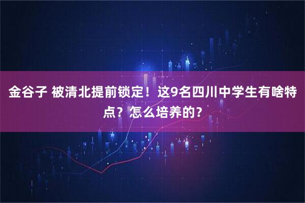 金谷子 被清北提前锁定！这9名四川中学生有啥特点？怎么培养的？