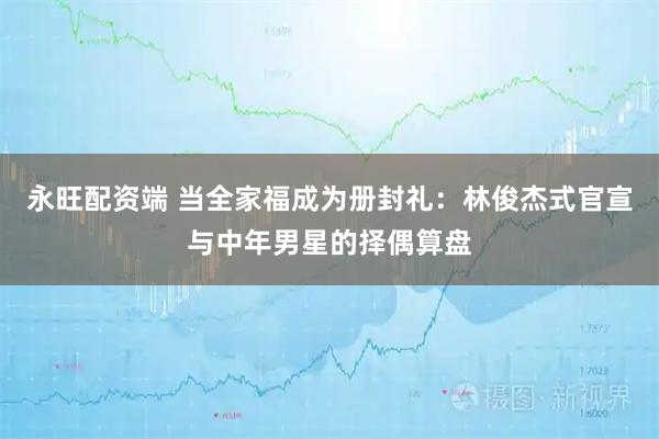 永旺配资端 当全家福成为册封礼：林俊杰式官宣与中年男星的择偶算盘