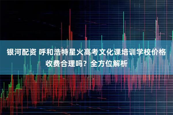 银河配资 呼和浩特星火高考文化课培训学校价格收费合理吗？全方位解析