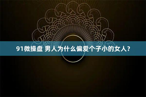 91微操盘 男人为什么偏爱个子小的女人？