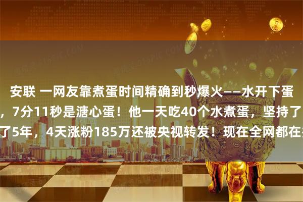安联 一网友靠煮蛋时间精确到秒爆火——水开下蛋9分12秒是完美全熟，7分11秒是溏心蛋！他一天吃40个水煮蛋，坚持了5年，4天涨粉185万还被央视转发！现在全网都在按秒煮蛋，你试过了没？