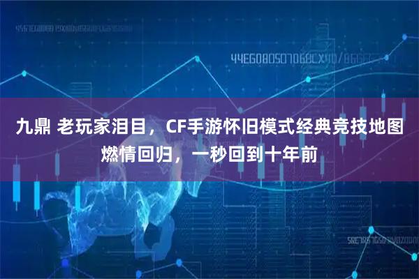 九鼎 老玩家泪目，CF手游怀旧模式经典竞技地图燃情回归，一秒回到十年前