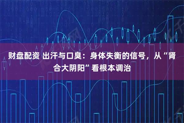 财盘配资 出汗与口臭：身体失衡的信号，从“肾合大阴阳”看根本调治