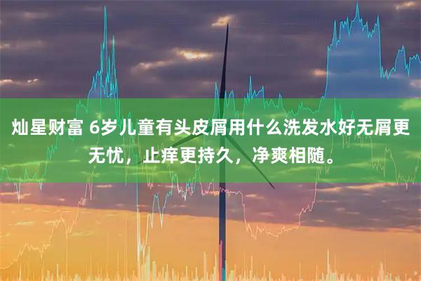 灿星财富 6岁儿童有头皮屑用什么洗发水好无屑更无忧，止痒更持久，净爽相随。