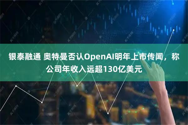 银泰融通 奥特曼否认OpenAI明年上市传闻，称公司年收入远超130亿美元