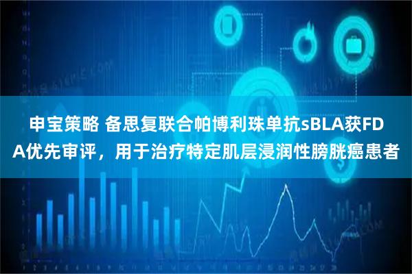 申宝策略 备思复联合帕博利珠单抗sBLA获FDA优先审评，用于治疗特定肌层浸润性膀胱癌患者