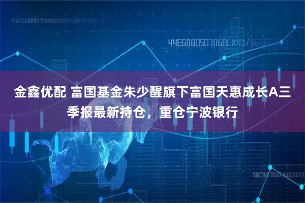 金鑫优配 富国基金朱少醒旗下富国天惠成长A三季报最新持仓，重仓宁波银行
