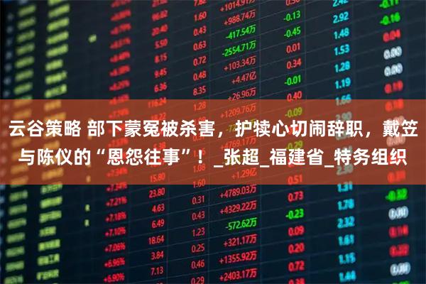 云谷策略 部下蒙冤被杀害，护犊心切闹辞职，戴笠与陈仪的“恩怨往事”！_张超_福建省_特务组织