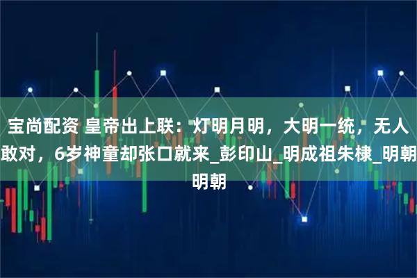 宝尚配资 皇帝出上联：灯明月明，大明一统，无人敢对，6岁神童却张口就来_彭印山_明成祖朱棣_明朝