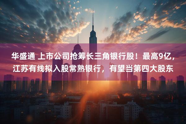 华盛通 上市公司抢筹长三角银行股！最高9亿，江苏有线拟入股常熟银行，有望当第四大股东
