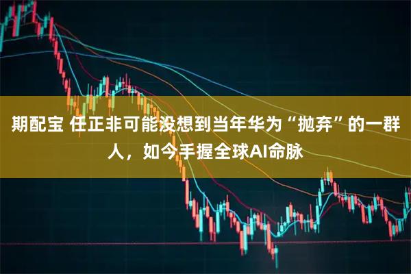 期配宝 任正非可能没想到当年华为“抛弃”的一群人，如今手握全球AI命脉