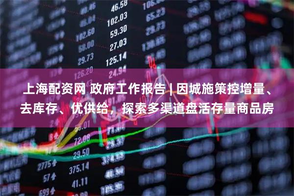 上海配资网 政府工作报告 | 因城施策控增量、去库存、优供给，探索多渠道盘活存量商品房